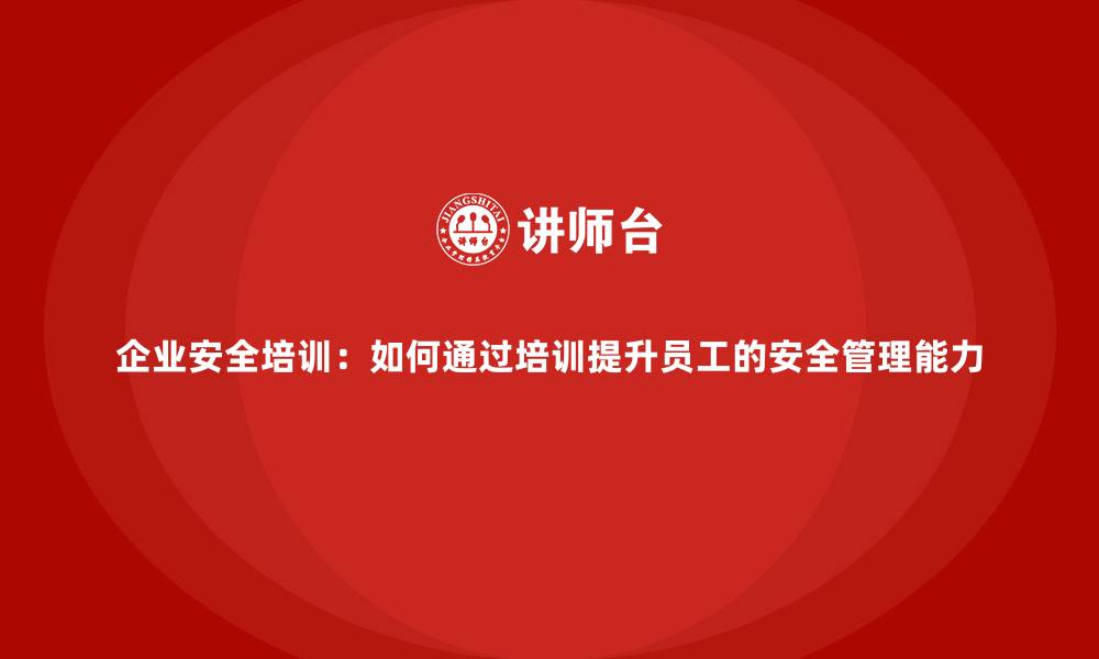 企业安全培训：如何通过培训提升员工的安全管理能力