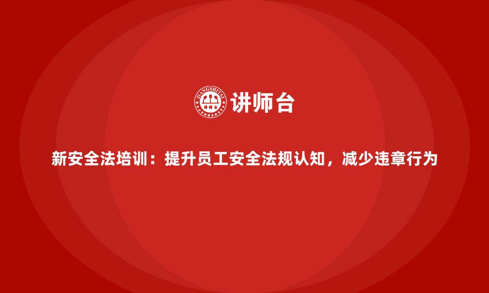 新安全法培训：提升员工安全法规认知，减少违章行为