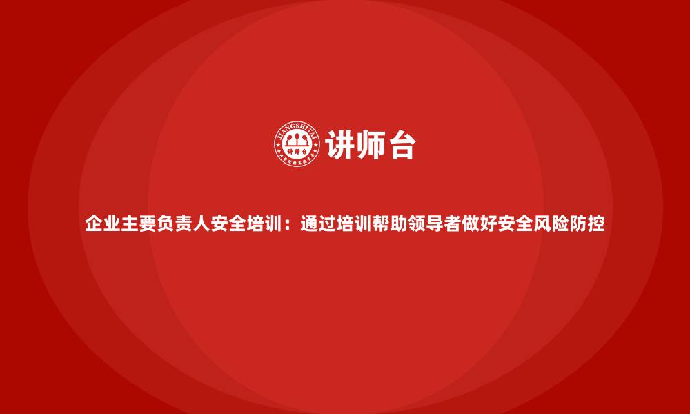 文章企业主要负责人安全培训：通过培训帮助领导者做好安全风险防控的缩略图