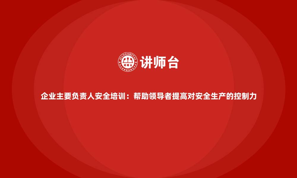 企业主要负责人安全培训：帮助领导者提高对安全生产的控制力