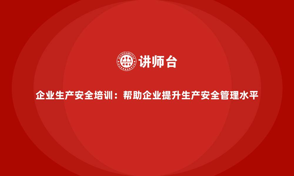 文章企业生产安全培训：帮助企业提升生产安全管理水平的缩略图