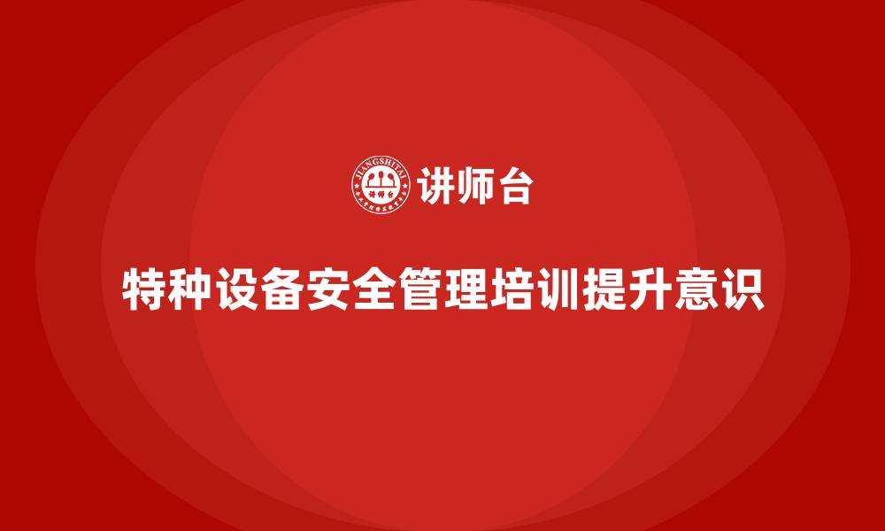 特种设备安全管理培训提升意识