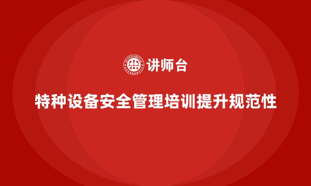 文章特种设备安全管理培训如何帮助企业加强设备管理规范性？的缩略图