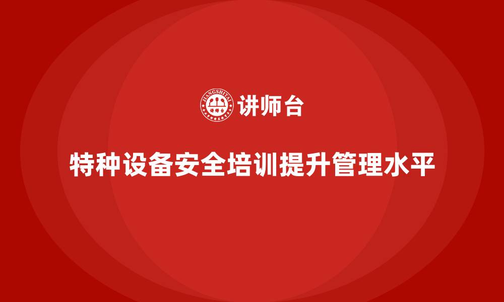 文章特种设备安全管理培训如何提高企业的安全监管水平？的缩略图