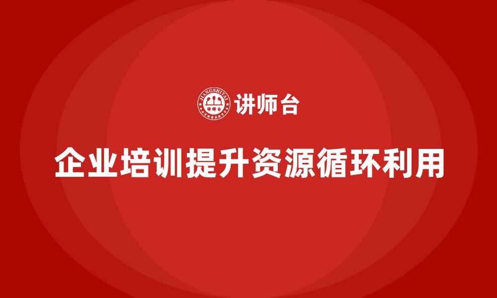 文章企业如何通过培训优化工程项目的资源循环利用？的缩略图