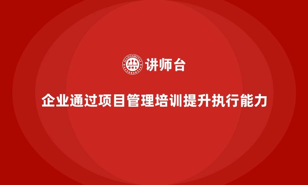 文章企业如何通过项目管理培训提升项目的执行能力？的缩略图