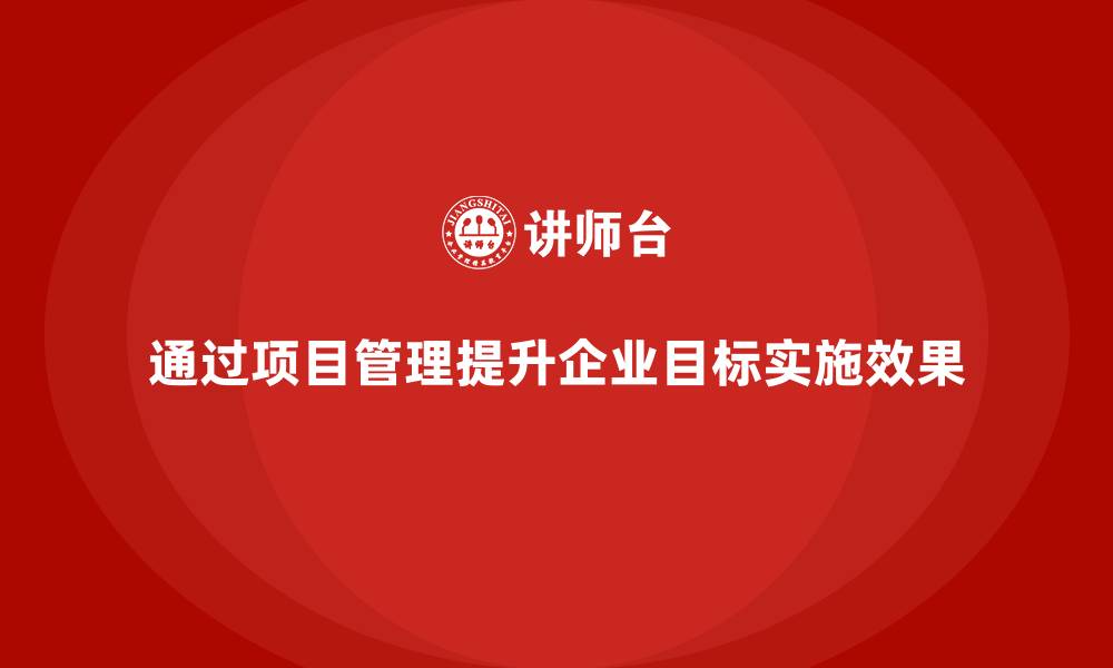 通过项目管理提升企业目标实施效果