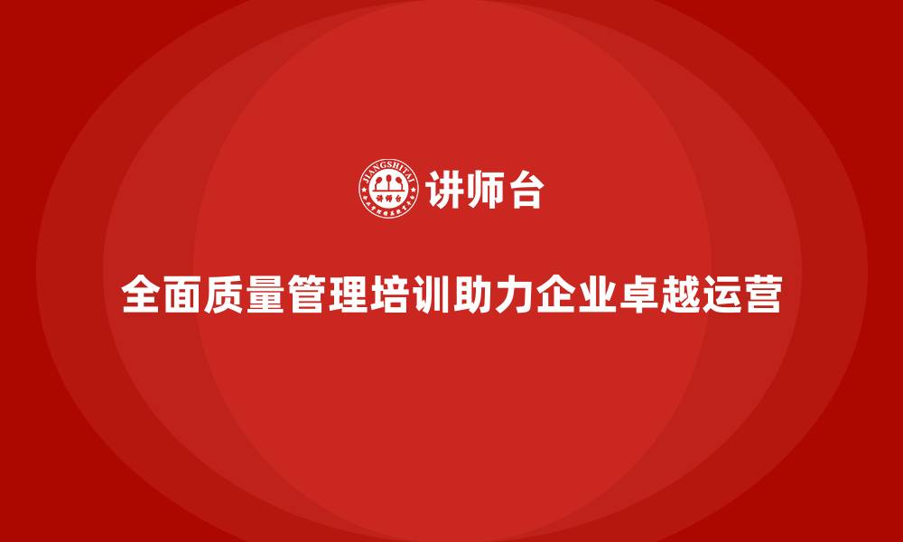 文章企业通过全面质量管理培训实现卓越运营管理模式的缩略图