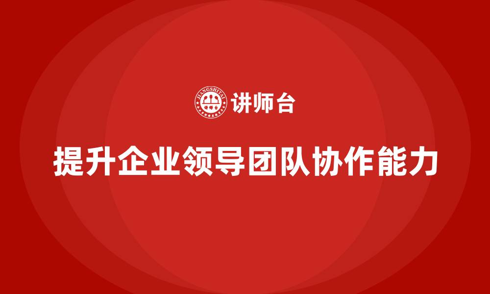 文章企业管理层培训：如何帮助公司高层提升领导团队协作能力？的缩略图