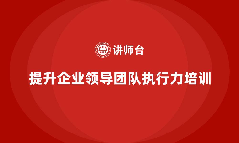 文章企业管理层培训：如何帮助企业提升领导团队的执行力？的缩略图