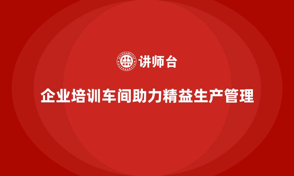 文章企业培训车间精益生产管理助力实现精细化生产控制方案的缩略图