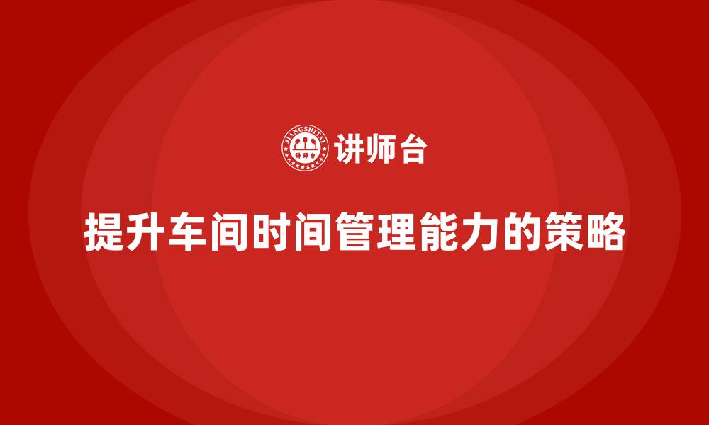 文章车间精益生产管理提升工作时间管理能力的缩略图