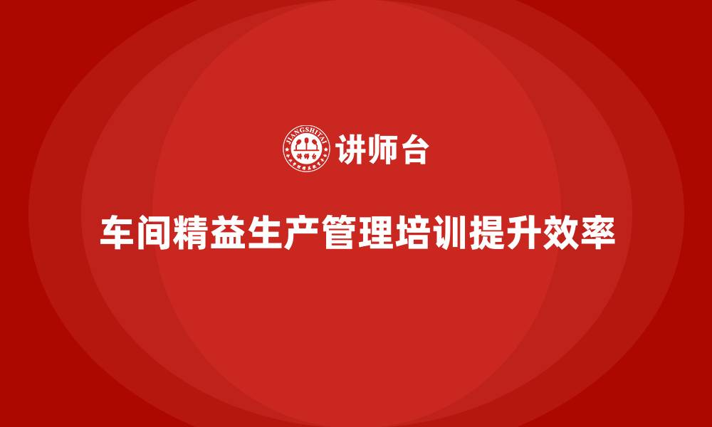 文章车间精益生产管理培训如何提升生产人员的业务能力的缩略图