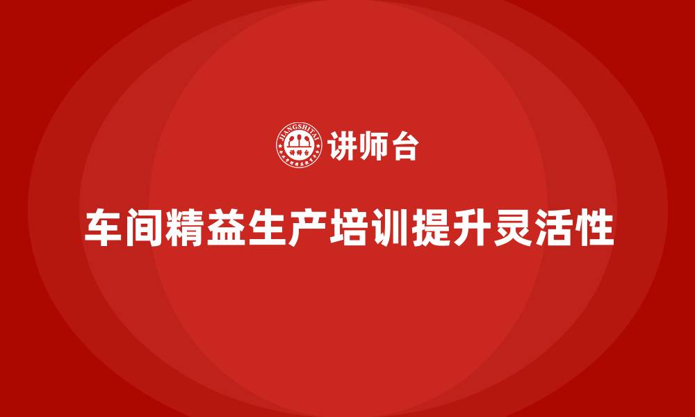 文章车间精益生产管理培训如何提升生产线的灵活性的缩略图