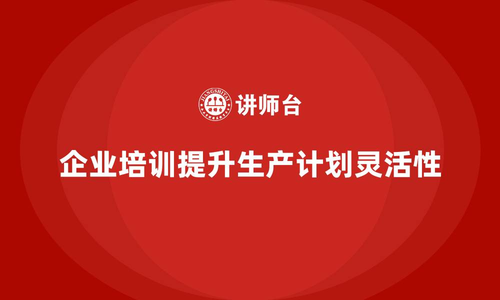 文章企业培训精益化管理如何提高生产计划灵活性？的缩略图