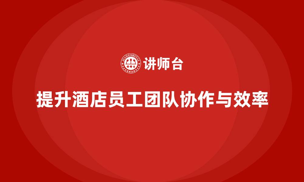 文章酒店员工培训：如何提升员工的团队协作与工作效率？的缩略图