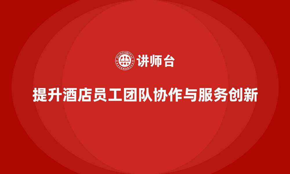 文章酒店员工培训：如何提升员工的团队协作与服务创新？的缩略图