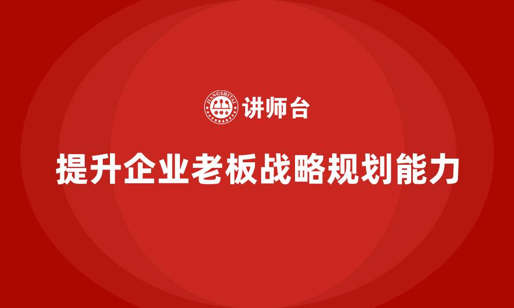 文章企业老板培训课程：如何提升老板的战略规划能力的缩略图