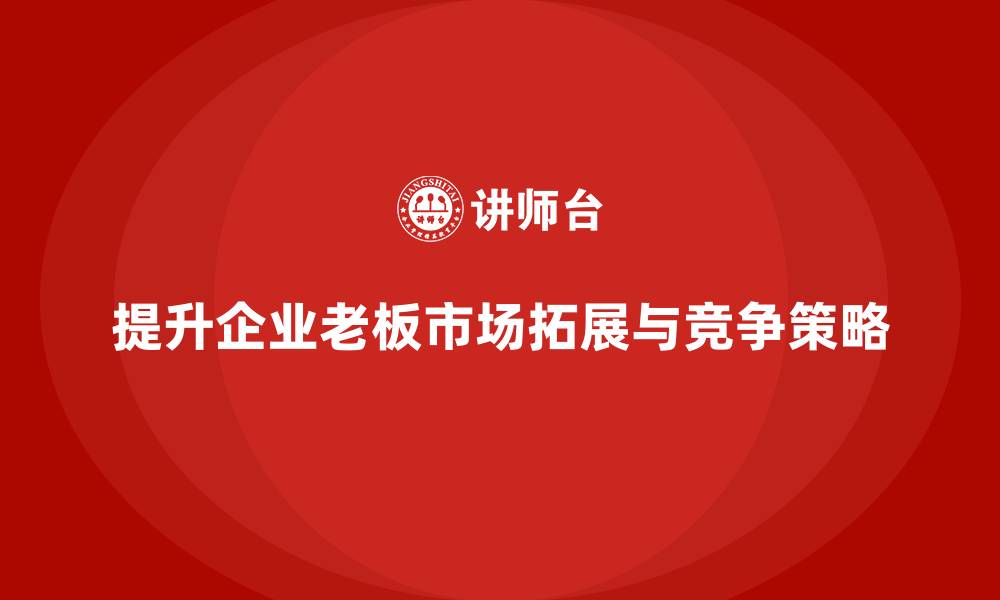 文章企业老板培训课程：如何提升老板的市场拓展与竞争策略的缩略图