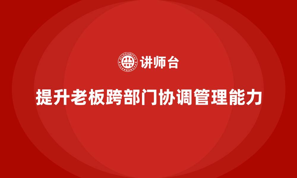 文章企业老板培训课程：如何提升老板的跨部门协调与管理能力的缩略图