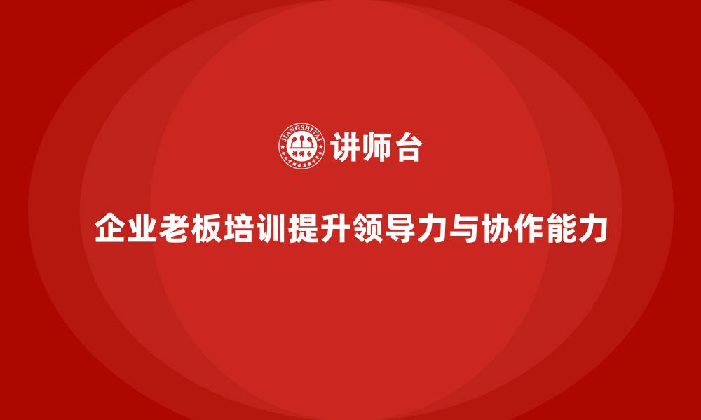 文章企业老板培训课程：帮助老板提升企业领导力与团队协作的缩略图
