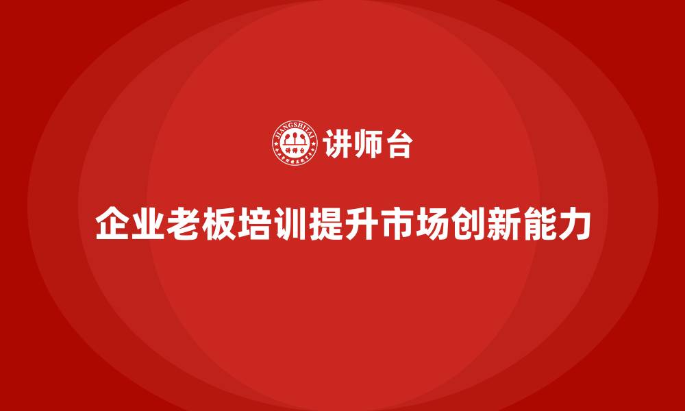 文章企业老板培训课程：如何提升老板的市场拓展与创新决策的缩略图