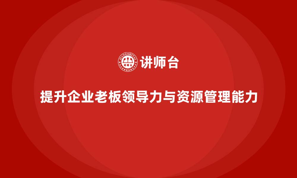 文章企业老板培训课程：如何提升老板的领导力与资源管理能力的缩略图