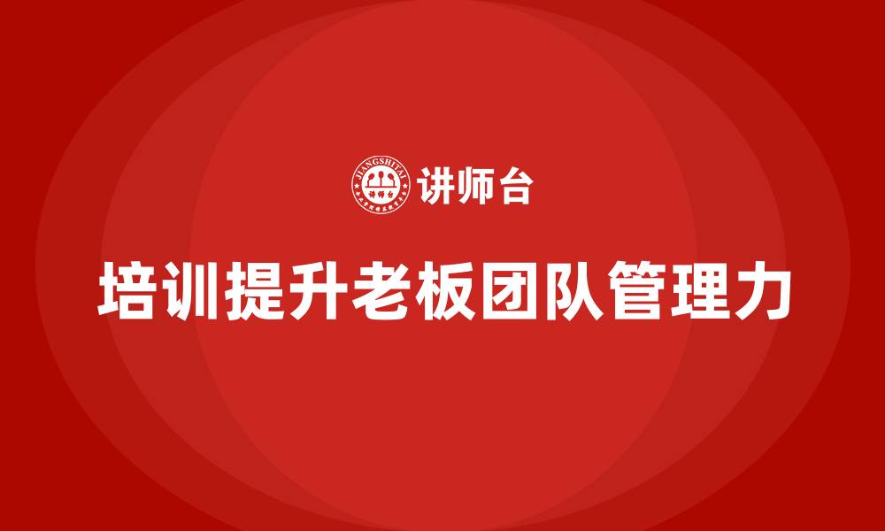 文章企业老板培训课程：如何通过培训提升老板的团队管理力的缩略图