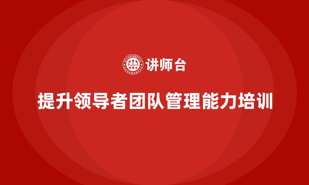 文章企业老板培训课程，如何提升领导者的团队管理能力的缩略图