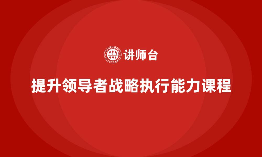 文章企业老板培训课程，如何提升领导者的战略执行能力的缩略图