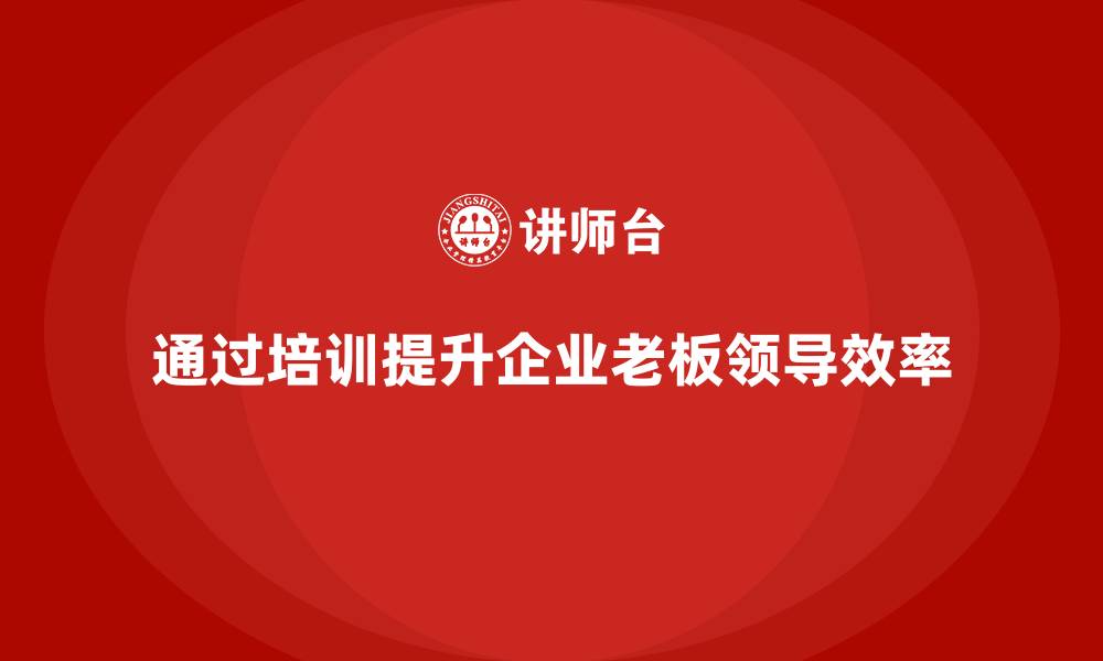 文章企业老板培训课程，如何通过培训提升老板的领导效率的缩略图
