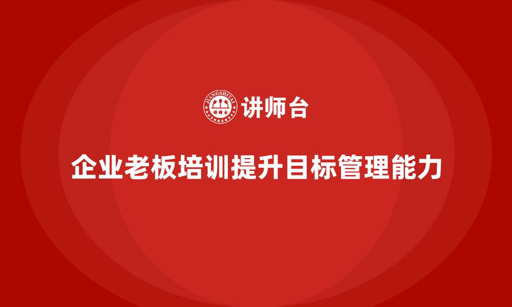 文章企业老板培训课程，如何通过培训提升老板的目标管理能力的缩略图