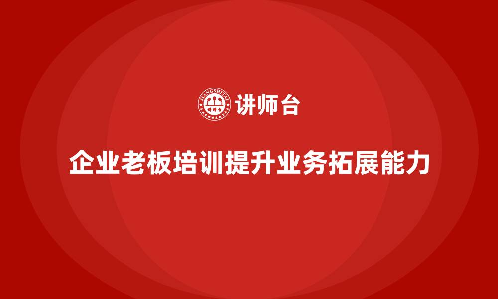 文章企业老板培训课程，如何通过培训提升老板的业务拓展能力的缩略图