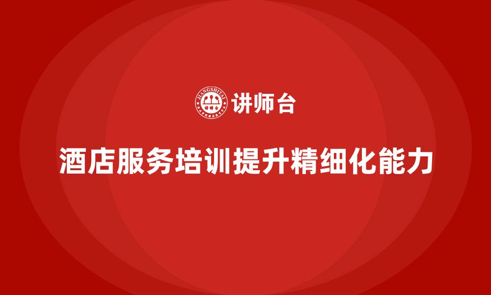 酒店服务培训提升精细化能力