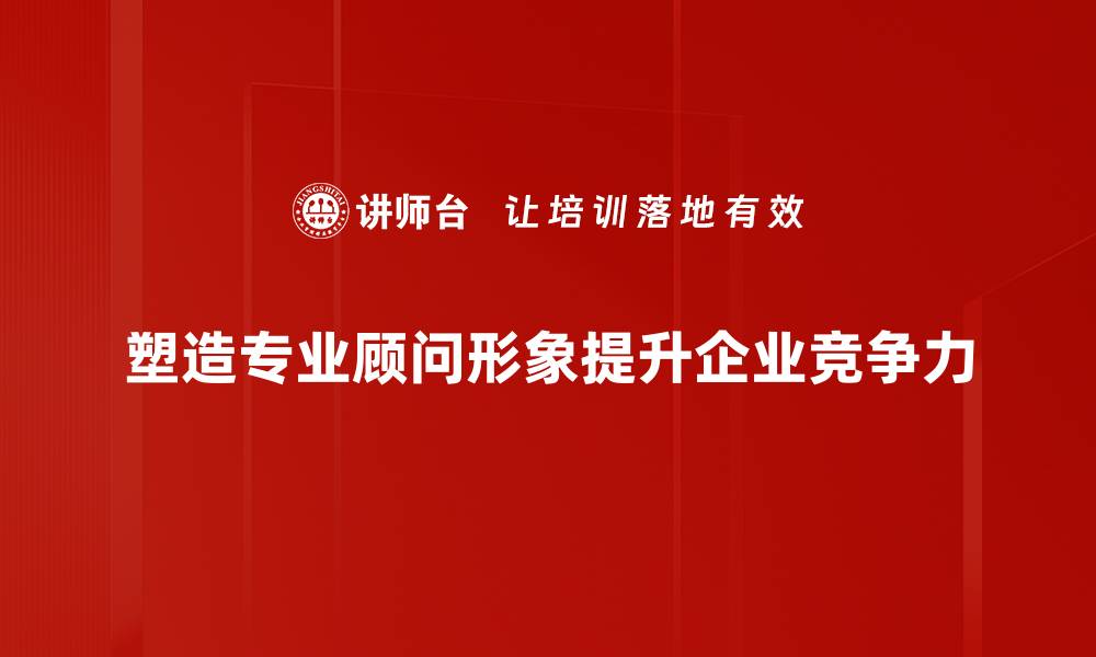 塑造专业顾问形象提升企业竞争力
