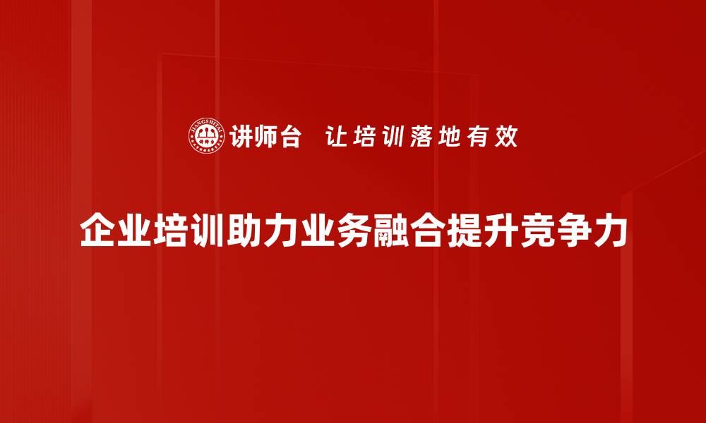 企业培训助力业务融合提升竞争力