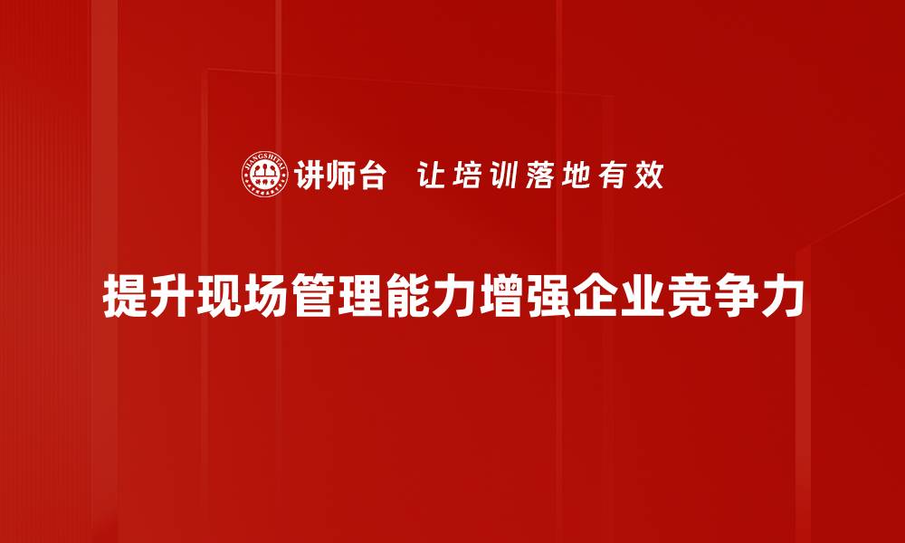 文章提升现场管理能力，助力项目高效实施与成功的缩略图