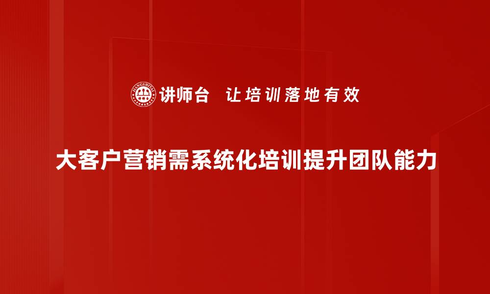 大客户营销需系统化培训提升团队能力