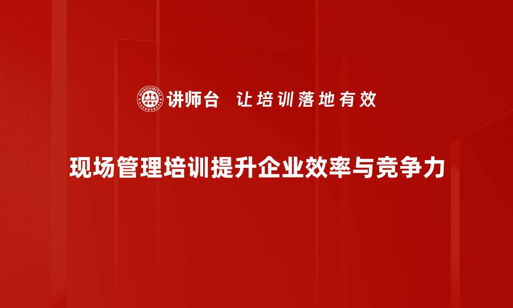 现场管理培训提升企业效率与竞争力