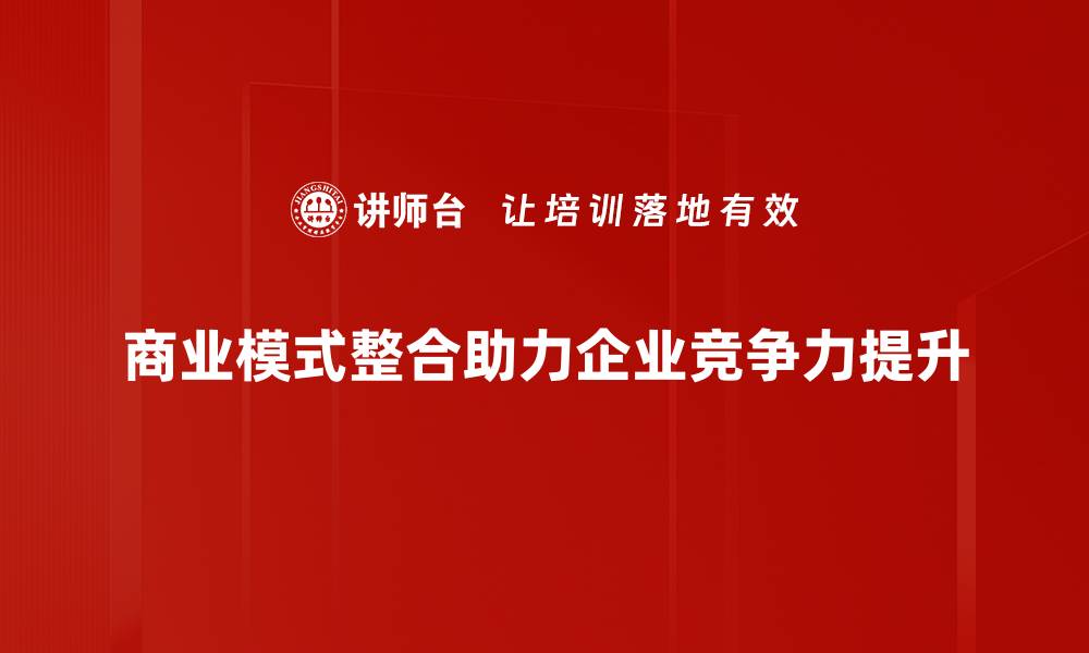 文章商业模式整合助力企业创新与发展新机遇的缩略图