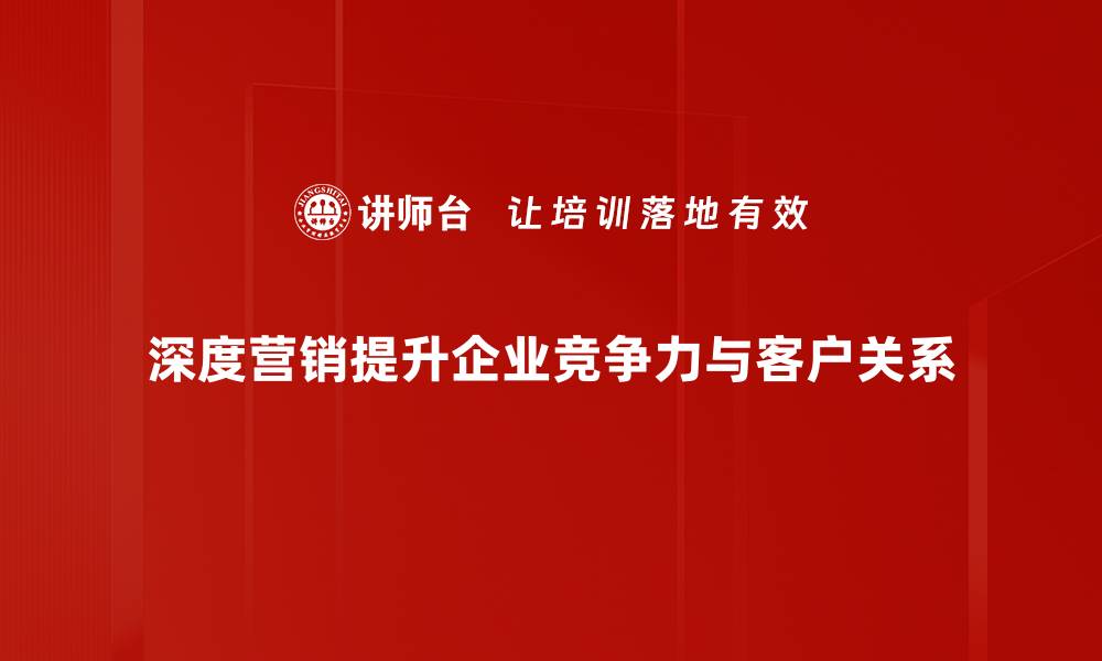 深度营销提升企业竞争力与客户关系