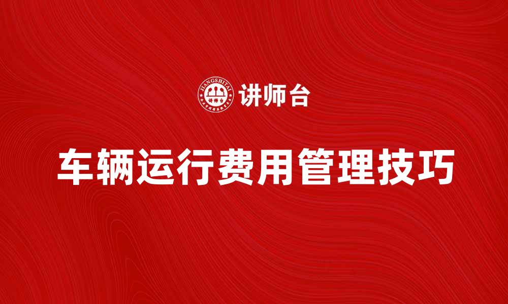 文章车辆运行费管理技巧，助您降低成本提高效率的缩略图