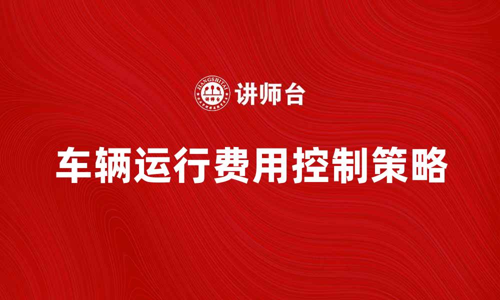 文章车辆运行费如何有效降低和控制成本策略解析的缩略图