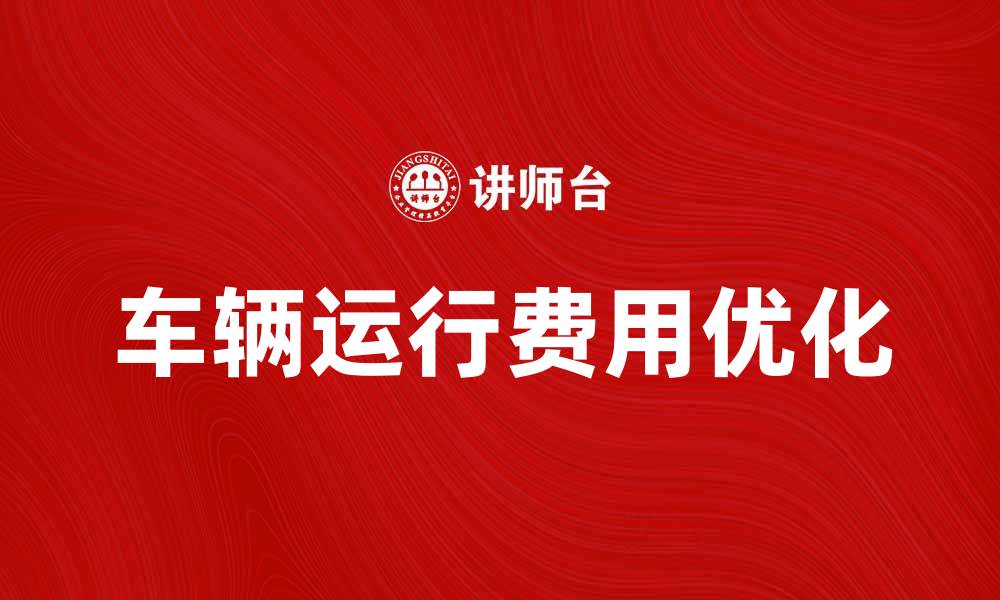 文章优化车辆运行费，助力企业降低成本的缩略图