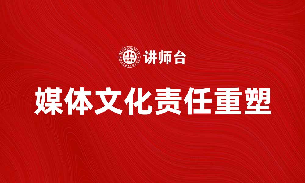 文章媒体文化责任在新时代的重塑与挑战的缩略图