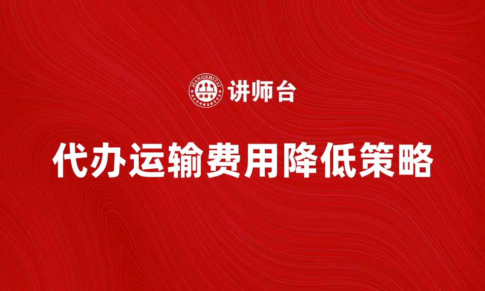 文章代办运输费用如何有效降低物流成本的缩略图