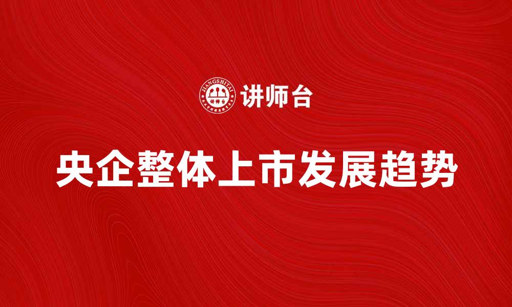 文章央企整体上市的意义与未来发展趋势分析的缩略图
