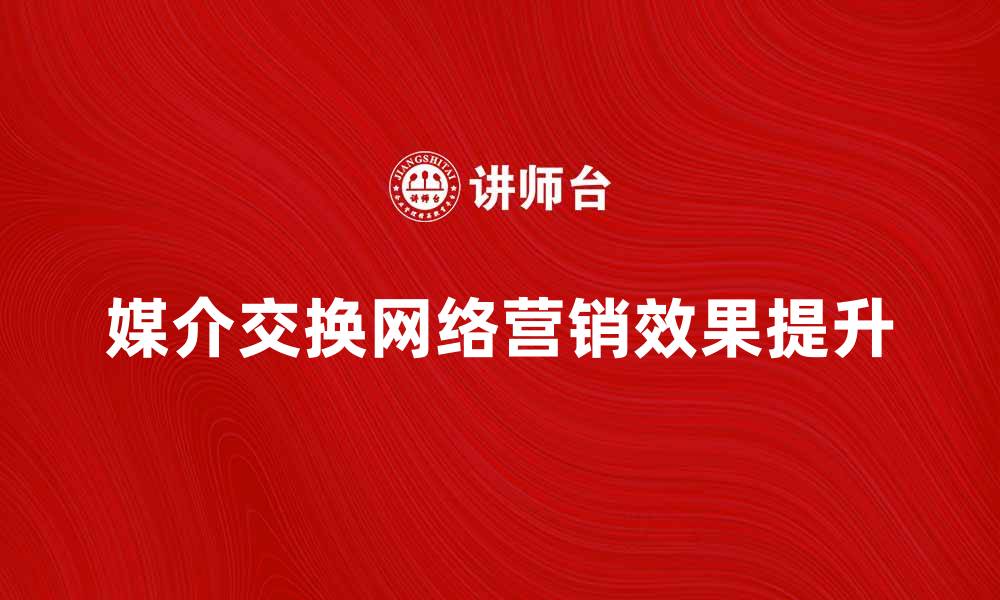 文章媒介交换网络如何提升品牌曝光与营销效果的缩略图