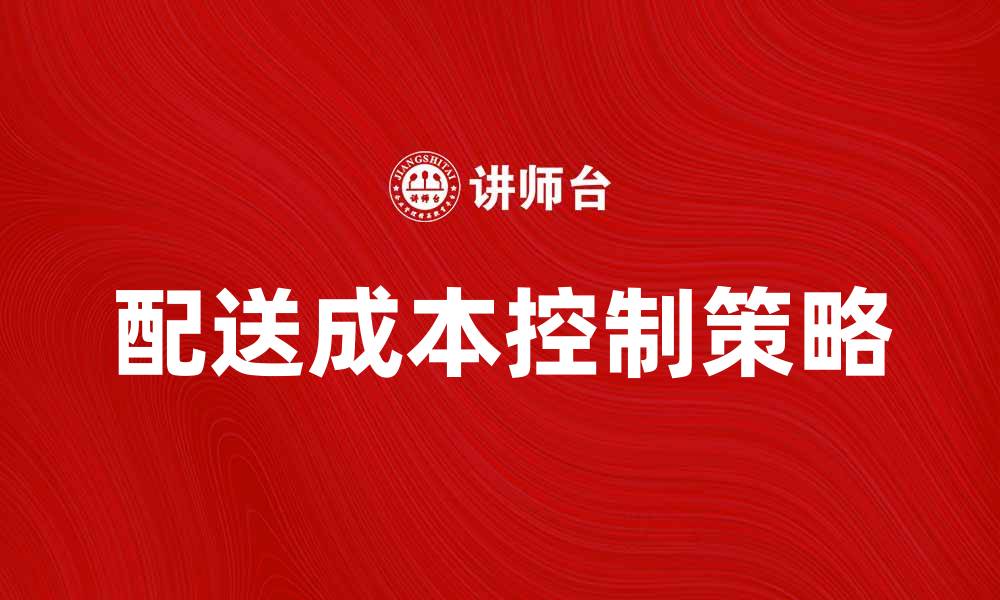 文章有效提升配送成本控制的策略与方法的缩略图