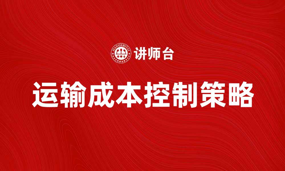 文章有效的运输成本控制策略助力企业盈利的缩略图